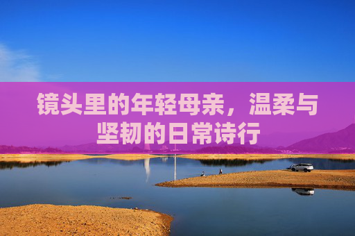 镜头里的年轻母亲,温柔与坚韧的日常诗行 镜头里的年轻母亲,温柔与坚韧的日常诗行