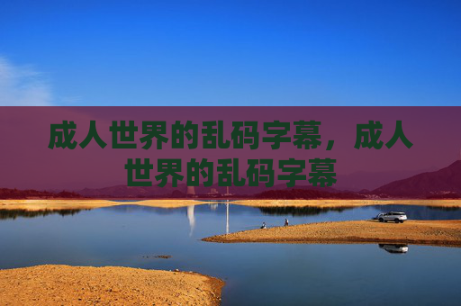 成人世界的乱码字幕,成人世界的乱码字幕 成人世界的乱码字幕,成人世界的乱码字幕