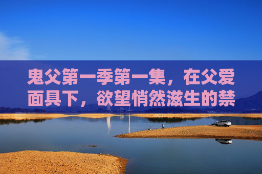 鬼父第一季第一集,在父爱面具下,欲望悄然滋生的禁忌开端,父爱面具下的欲望滋生,禁忌开端 鬼父第一季第一集,在父爱面具下,欲望悄然滋生的禁忌开端,父爱面具下的欲望滋生,禁忌开端