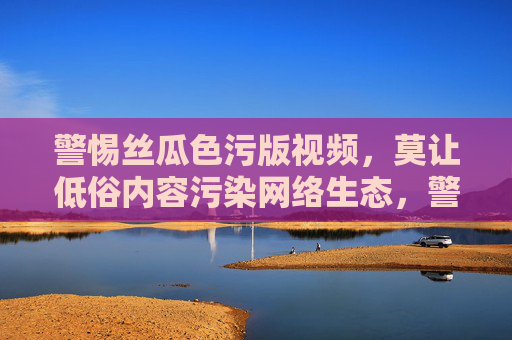 警惕丝瓜色污版视频,莫让低俗内容污染网络生态,警惕丝瓜色污版视频,莫让低俗污染网络生态 警惕丝瓜色污版视频,莫让低俗内容污染网络生态,警惕丝瓜色污版视频,莫让低俗污染网络生态