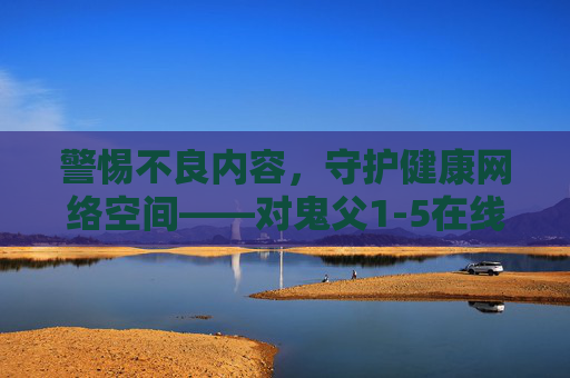 警惕不良内容,守护健康网络空间——对鬼父1-5在线观看等不良信息的提醒,警惕不良信息 守护健康网络空间 警惕不良内容,守护健康网络空间——对鬼父1-5在线观看等不良信息的提醒,警惕不良信息 守护健康网络空间
