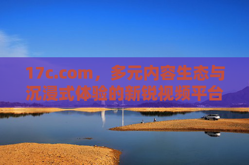 17c.com,多元内容生态与沉浸式体验的新锐视频平台,新锐视频平台17c.com,多元内容生态与沉浸式体验 17c.com,多元内容生态与沉浸式体验的新锐视频平台,新锐视频平台17c.com,多元内容生态与沉浸式体验