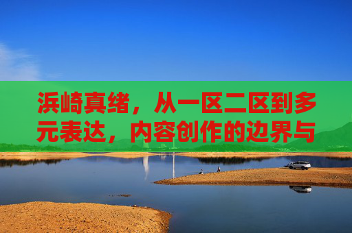 浜崎真绪,从一区二区到多元表达,内容创作的边界与温度,浜崎真绪,从一区二区到多元表达,内容创作的边界与温度 浜崎真绪,从一区二区到多元表达,内容创作的边界与温度,浜崎真绪,从一区二区到多元表达,内容创作的边界与温度