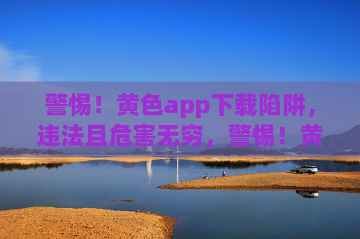 警惕!黄色app下载陷阱,违法且危害无穷,警惕!黄色app下载陷阱,违法且危害无穷 警惕!黄色app下载陷阱,违法且危害无穷,警惕!黄色app下载陷阱,违法且危害无穷