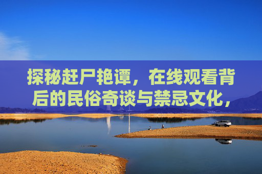 探秘赶尸艳谭,在线观看背后的民俗奇谈与禁忌文化,赶尸探秘,民俗奇谈与禁忌文化 探秘赶尸艳谭,在线观看背后的民俗奇谈与禁忌文化,赶尸探秘,民俗奇谈与禁忌文化