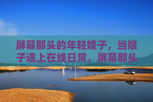 屏幕那头的年轻嫂子,当嫂子遇上在线日常,屏幕那头的年轻嫂子,在线日常记 屏幕那头的年轻嫂子,当嫂子遇上在线日常,屏幕那头的年轻嫂子,在线日常记