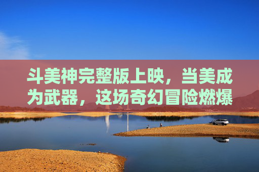 斗美神完整版上映,当美成为武器,这场奇幻冒险燃爆今夏,斗美神,美为武器的奇幻今夏燃爆 斗美神完整版上映,当美成为武器,这场奇幻冒险燃爆今夏,斗美神,美为武器的奇幻今夏燃爆