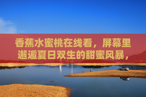 香蕉水蜜桃在线看,屏幕里邂逅夏日双生的甜蜜风暴,夏日双生甜蜜风暴,香蕉水蜜桃在线邂逅 香蕉水蜜桃在线看,屏幕里邂逅夏日双生的甜蜜风暴,夏日双生甜蜜风暴,香蕉水蜜桃在线邂逅