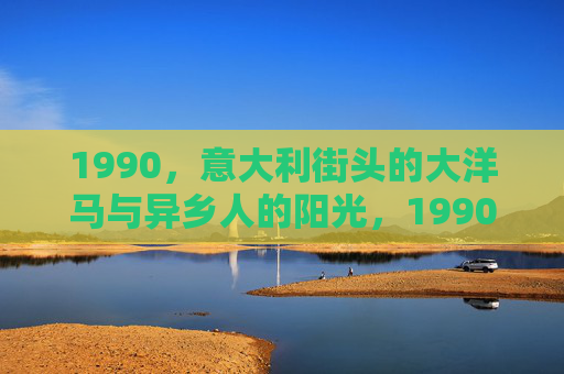 1990,意大利街头的大洋马与异乡人的阳光,1990,意大利街头的大洋马与异乡人的阳光 1990,意大利街头的大洋马与异乡人的阳光,1990,意大利街头的大洋马与异乡人的阳光