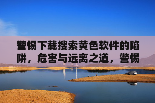警惕下载搜索黄色软件的陷阱,危害与远离之道,警惕黄色软件陷阱,危害与远离之道 警惕下载搜索黄色软件的陷阱,危害与远离之道,警惕黄色软件陷阱,危害与远离之道