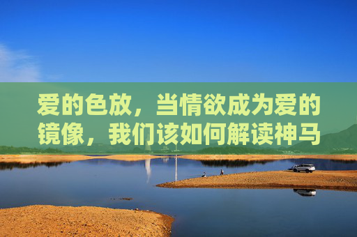 爱的色放,当情欲成为爱的镜像,我们该如何解读神马是真正的亲密?情欲为镜,当爱照见真正的亲密 爱的色放,当情欲成为爱的镜像,我们该如何解读神马是真正的亲密?情欲为镜,当爱照见真正的亲密