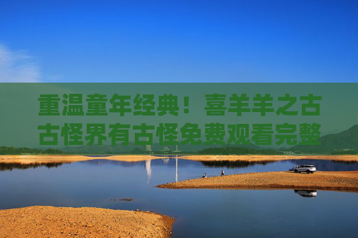 重温童年经典!喜羊羊之古古怪界有古怪免费观看完整版攻略,童年经典重温,喜羊羊之古古怪界有古怪免费观看完整攻略 重温童年经典!喜羊羊之古古怪界有古怪免费观看完整版攻略,童年经典重温,喜羊羊之古古怪界有古怪免费观看完整攻略
