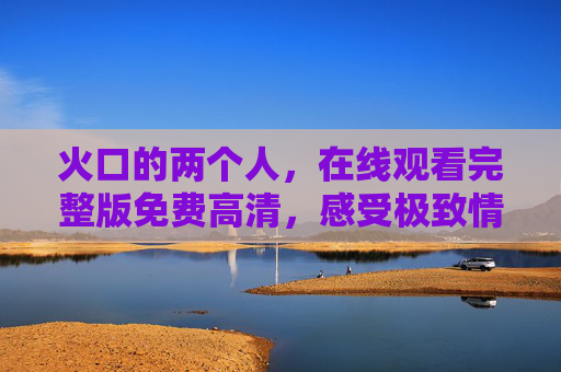 火口的两个人,在线观看完整版免费高清,感受极致情感张力,火口的两个人,极致情感张力在线体验 火口的两个人,在线观看完整版免费高清,感受极致情感张力,火口的两个人,极致情感张力在线体验