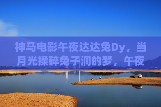 神马电影午夜达达兔Dy,当月光揉碎兔子洞的梦,午夜达达兔,月光揉碎兔子洞的梦 神马电影午夜达达兔Dy,当月光揉碎兔子洞的梦,午夜达达兔,月光揉碎兔子洞的梦