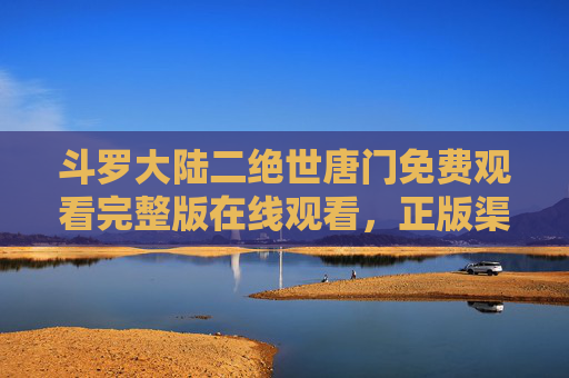 斗罗大陆二绝世唐门免费观看完整版在线观看,正版渠道与注意事项全解析,斗罗大陆二绝世唐门免费观看完整版,正版渠道与注意事项全解析 斗罗大陆二绝世唐门免费观看完整版在线观看,正版渠道与注意事项全解析,斗罗大陆二绝世唐门免费观看完整版,正版渠道与注意事项全解析