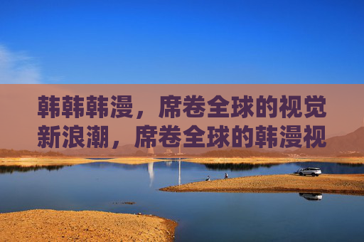 韩韩韩漫,席卷全球的视觉新浪潮,席卷全球的韩漫视觉新浪潮 韩韩韩漫,席卷全球的视觉新浪潮,席卷全球的韩漫视觉新浪潮