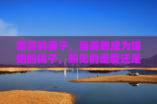 漂亮的妻子,当美貌成为婚姻的镜子,照见的是爱还是枷锁?美貌是婚姻的镜子,照见爱还是枷锁? 漂亮的妻子,当美貌成为婚姻的镜子,照见的是爱还是枷锁?美貌是婚姻的镜子,照见爱还是枷锁?