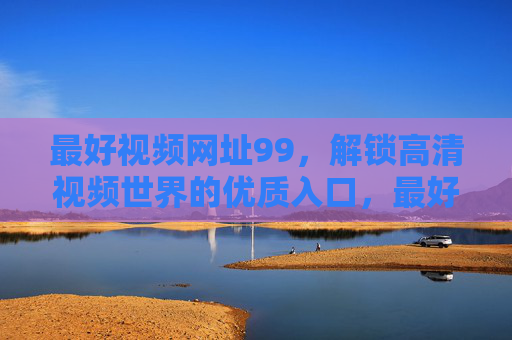 最好视频网址99,解锁高清视频世界的优质入口,最好视频网址99,解锁高清视频世界的优质入口 最好视频网址99,解锁高清视频世界的优质入口,最好视频网址99,解锁高清视频世界的优质入口