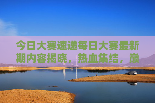 今日大赛速递每日大赛最新期内容揭晓，热血集结，巅峰对决一触即发！今日大赛速递，巅峰对决一触即发
