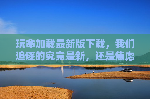 玩命加载最新版下载,我们追逐的究竟是新,还是焦虑?玩命加载最新版,追逐新,还是焦虑? 玩命加载最新版下载,我们追逐的究竟是新,还是焦虑?玩命加载最新版,追逐新,还是焦虑?