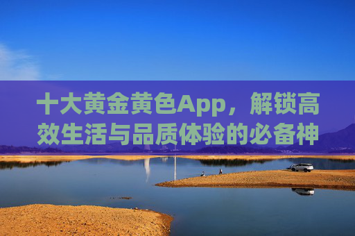 十大黄金黄色App,解锁高效生活与品质体验的必备神器,十大黄金App,高效生活与品质体验的必备神器 十大黄金黄色App,解锁高效生活与品质体验的必备神器,十大黄金App,高效生活与品质体验的必备神器