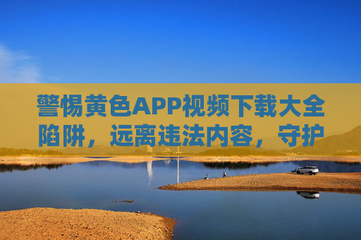 警惕黄色APP视频下载大全陷阱,远离违法内容,守护健康网络空间,警惕黄色APP视频下载陷阱,守护健康网络空间 警惕黄色APP视频下载大全陷阱,远离违法内容,守护健康网络空间,警惕黄色APP视频下载陷阱,守护健康网络空间