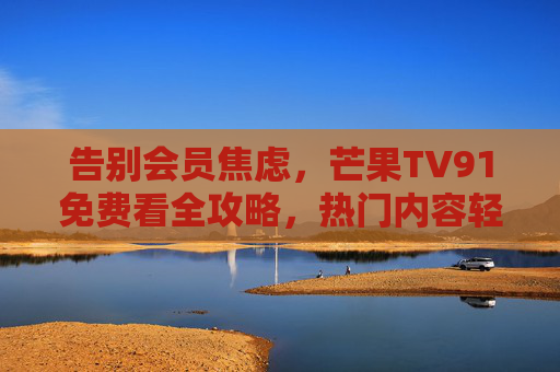 告别会员焦虑，芒果TV91免费看全攻略，热门内容轻松追，芒果TV91免费看全攻略，告别会员焦虑，热门内容轻松追