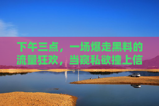 下午三点，一场爆走黑料的流量狂欢，当窥私欲撞上信息伦理，窥私欲撞上信息伦理，爆走黑料的流量狂欢