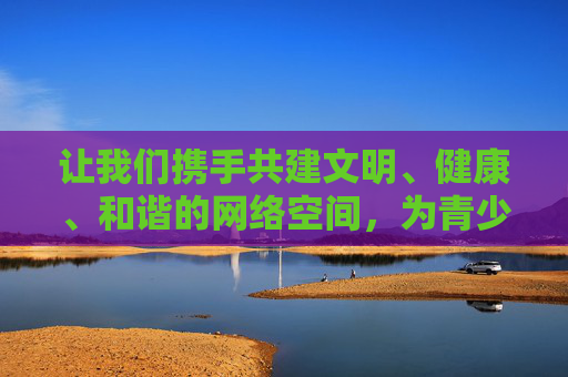 让我们携手共建文明、健康、和谐的网络空间,为青少年的健康成长保驾护航,为社会文明进步贡献力量,共建文明网络空间 护航青少年成长 让我们携手共建文明、健康、和谐的网络空间,为青少年的健康成长保驾护航,为社会文明进步贡献力量,共建文明网络空间 护航青少年成长