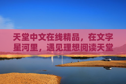 天堂中文在线精品,在文字星河里,遇见理想阅读天堂,文字星河里的理想阅读天堂 天堂中文在线精品,在文字星河里,遇见理想阅读天堂,文字星河里的理想阅读天堂