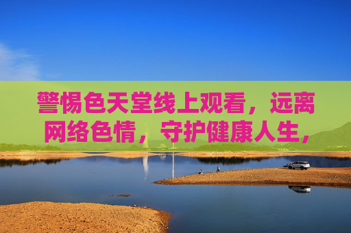 警惕色天堂线上观看，远离网络色情，守护健康人生，警惕色天堂线上观看，远离网络色情守护健康人生