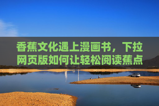 香蕉文化遇上漫画书,下拉网页版如何让轻松阅读蕉点十足?蕉文化×漫画书,下拉网页版让阅读蕉点十足 香蕉文化遇上漫画书,下拉网页版如何让轻松阅读蕉点十足?蕉文化×漫画书,下拉网页版让阅读蕉点十足