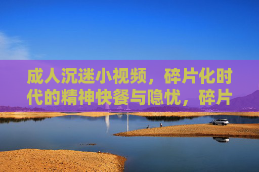 成人沉迷小视频,碎片化时代的精神快餐与隐忧,碎片化时代的精神快餐,成人沉迷小视频的隐忧 成人沉迷小视频,碎片化时代的精神快餐与隐忧,碎片化时代的精神快餐,成人沉迷小视频的隐忧