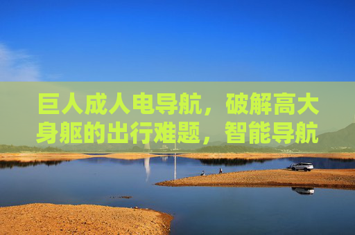 巨人成人电导航,破解高大身躯的出行难题,智能导航新范式,巨人成人电导航,破解高大身躯出行难题的智能导航新范式 巨人成人电导航,破解高大身躯的出行难题,智能导航新范式,巨人成人电导航,破解高大身躯出行难题的智能导航新范式