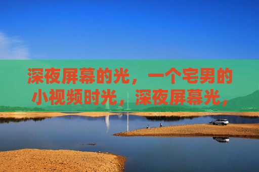 深夜屏幕的光,一个宅男的小视频时光,深夜屏幕光,宅男的小视频时光 深夜屏幕的光,一个宅男的小视频时光,深夜屏幕光,宅男的小视频时光