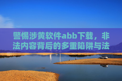 警惕涉黄软件abb下载,非法内容背后的多重陷阱与法律风险,警惕涉黄软件abb下载,非法内容的多重陷阱与法律风险 警惕涉黄软件abb下载,非法内容背后的多重陷阱与法律风险,警惕涉黄软件abb下载,非法内容的多重陷阱与法律风险