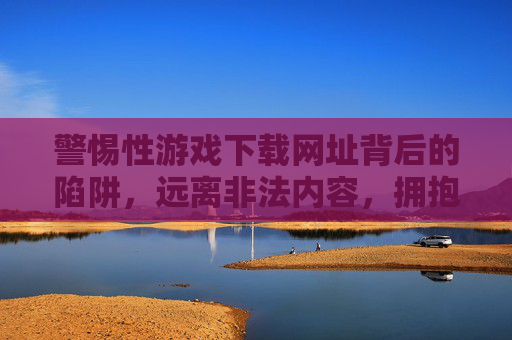 警惕性游戏下载网址背后的陷阱,远离非法内容,拥抱健康娱乐,警惕游戏下载网址陷阱,远离非法内容拥抱健康娱乐 警惕性游戏下载网址背后的陷阱,远离非法内容,拥抱健康娱乐,警惕游戏下载网址陷阱,远离非法内容拥抱健康娱乐