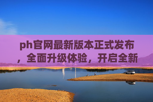 ph官网最新版本正式发布,全面升级体验,开启全新旅程,ph官网最新版本正式发布,全面升级体验,开启全新旅程 ph官网最新版本正式发布,全面升级体验,开启全新旅程,ph官网最新版本正式发布,全面升级体验,开启全新旅程