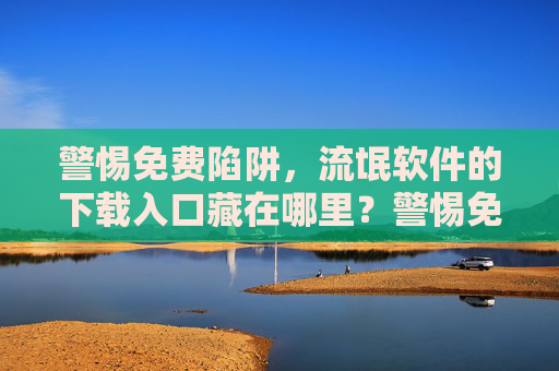 警惕免费陷阱,流氓软件的下载入口藏在哪里?警惕免费陷阱,流氓软件下载入口藏匿何处? 警惕免费陷阱,流氓软件的下载入口藏在哪里?警惕免费陷阱,流氓软件下载入口藏匿何处?