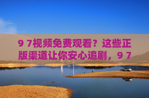9 7视频免费观看?这些正版渠道让你安心追剧,9 7视频免费观看?正版渠道让你安心追剧 9 7视频免费观看?这些正版渠道让你安心追剧,9 7视频免费观看?正版渠道让你安心追剧