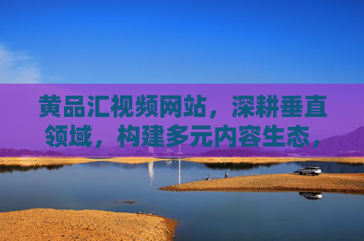 黄品汇视频网站,深耕垂直领域,构建多元内容生态,黄品汇视频网站,深耕垂直领域,构建多元内容生态 黄品汇视频网站,深耕垂直领域,构建多元内容生态,黄品汇视频网站,深耕垂直领域,构建多元内容生态