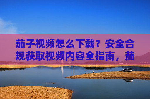 茄子视频怎么下载?安全合规获取视频内容全指南,茄子视频安全合规下载全指南 茄子视频怎么下载?安全合规获取视频内容全指南,茄子视频安全合规下载全指南