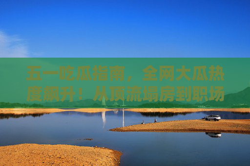 五一吃瓜指南,全网大瓜热度飙升!从顶流塌房到职场反转,瓜田里的你准备好纸巾了吗?五一吃瓜预警,顶流塌房+职场反转,全网大瓜热度飙升! 五一吃瓜指南,全网大瓜热度飙升!从顶流塌房到职场反转,瓜田里的你准备好纸巾了吗?五一吃瓜预警,顶流塌房+职场反转,全网大瓜热度飙升!