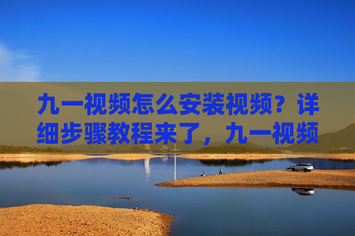 九一视频怎么安装视频?详细步骤教程来了,九一视频安装视频详细步骤教程 九一视频怎么安装视频?详细步骤教程来了,九一视频安装视频详细步骤教程