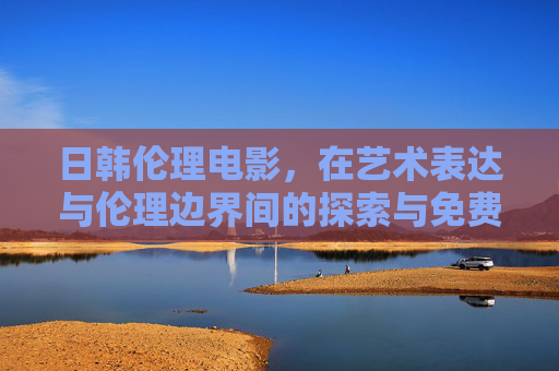 日韩伦理电影,在艺术表达与伦理边界间的探索与免费传播的文化意义,日韩伦理电影,艺术表达与伦理边界的探索及其免费传播的文化意义 日韩伦理电影,在艺术表达与伦理边界间的探索与免费传播的文化意义,日韩伦理电影,艺术表达与伦理边界的探索及其免费传播的文化意义