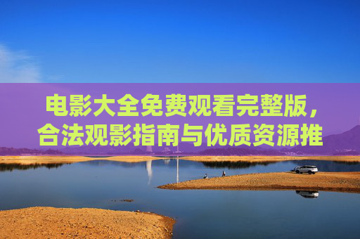 电影大全免费观看完整版,合法观影指南与优质资源推荐,电影大全免费观看完整版,合法指南与优质资源推荐 电影大全免费观看完整版,合法观影指南与优质资源推荐,电影大全免费观看完整版,合法指南与优质资源推荐