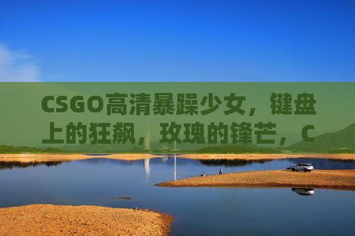 CSGO高清暴躁少女,键盘上的狂飙,玫瑰的锋芒,CSGO暴躁少女,键盘狂飙玫瑰锋芒 CSGO高清暴躁少女,键盘上的狂飙,玫瑰的锋芒,CSGO暴躁少女,键盘狂飙玫瑰锋芒