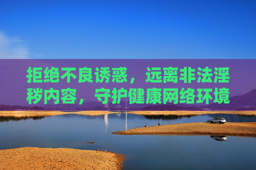 拒绝不良诱惑,远离非法淫秽内容,守护健康网络环境,拒绝不良诱惑,远离非法淫秽,守护健康网络环境 拒绝不良诱惑,远离非法淫秽内容,守护健康网络环境,拒绝不良诱惑,远离非法淫秽,守护健康网络环境