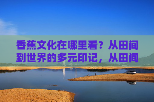 香蕉文化在哪里看？从田间到世界的多元印记，从田间到世界，香蕉文化的多元印记