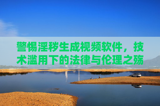警惕淫秽生成视频软件，技术滥用下的法律与伦理之殇，警惕淫秽生成视频软件，技术滥用下的法律与伦理之殇